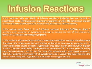 Infusion Reactions
 For patients with any Grade 4 infusion reactions, including but not limited to
anaphylaxis, acute life-threatening respiratory symptoms, or other life-threatening infusion
reaction: Stop the GAZYVA infusion. Permanently discontinue GAZYVA therapy.
 For patients with Grade 1, 2, or 3 infusion reactions: Interrupt GAZYVA for Grade 3
reactions until resolution of symptoms. Interrupt or reduce the rate of the infusion for
Grade 1 or 2 reactions and manage symptoms.
 For patients with pre-existing cardiac or pulmonary conditions, monitor more frequently
throughout the infusion and the post-infusion period since they may be at greater risk of
experiencing more severe reactions. Hypotension may occur as part of the GAZYVA infusion
reaction. Consider withholding antihypertensive treatments for 12 hours prior to, during
each GAZYVA infusion, and for the first hour after administration until blood pressure is
stable. For patients at increased risk of hypertensive crisis, consider the benefits versus the
risks of withholding their hypertensive medication as is suggested here.

 