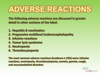 ADVERSE REACTIONS
The following adverse reactions are discussed in greater
detail in other sections of the label:
1.
2.
3.
4.
5.
6.

Hepatitis B reactivation
Progressive multifocal leukoencephalopathy
Infusion reactions
Tumor lysis syndrome
Neutropenia
Thrombocytopenia

The most common adverse reactions (incidence ≥ 10%) were: infusion
reactions, neutropenia, thrombocytopenia, anemia, pyrexia, cough,
and musculoskeletal disorders

 