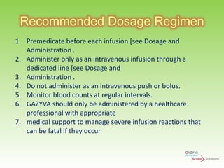 Recommended Dosage Regimen
1. Premedicate before each infusion [see Dosage and
Administration .
2. Administer only as an intravenous infusion through a
dedicated line [see Dosage and
3. Administration .
4. Do not administer as an intravenous push or bolus.
5. Monitor blood counts at regular intervals.
6. GAZYVA should only be administered by a healthcare
professional with appropriate
7. medical support to manage severe infusion reactions that
can be fatal if they occur

 