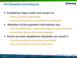 PCI (Payment Card Industry) Created by major credit card issuers to Protect personal information Ensure security when transactions are processed Members of the payment card industry arefinancial institutions, credit card companies and merchantsRequired to comply with these standardsFailure to meet compliance standards can result inFines from credit card companies and banks Loss of the ability to process credit cards.7/13/2011