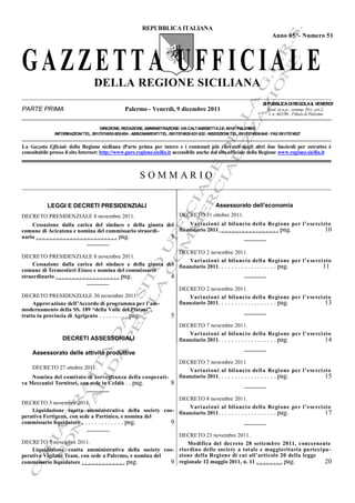 REPUBBLICA ITALIANA
Anno 65°- Numero 51

GAZZETTA UFFICIALE
DELLA REGIONE SICILIANA
PARTE PRIMA

Palermo - Venerdì, 9 dicembre 2011

SI PUBBLICA DI REGOLA IL VENERDI’
Sped. in a.p., comma 20/c, art.2,
l. n. 662/96 - Filiale di Palermo

DIREZIONE, REDAZIONE, AMMINISTRAZIONE: VIA CALTANISSETTA 2-E, 90141 PALERMO
INFORMAZIONI TEL. 091/7074930-928-804 - ABBONAMENTI TEL. 091/7074925-931-932 - INSERZIONI TEL. 091/7074936-940 - FAX 091/7074927

La Gazzetta Efficiale della Regione siciliana (Parte prima per intero e i contenuti più rilevanti degli altri due fascicoli per estratto) è
consultabile presso il sito Internet: http://www.gurs.regione.sicilia.it accessibile anche dal sito ufficiale della Regione www.regione.sicilia.it

SOMMARIO
Assessorato dell’economia

LEGGI E DECRETI PRESIDENZIALI

DECRETO 31 ottobre 2011.

DECRETO PRESIDENZIALE 8 novembre 2011.

Vari azi oni al bil anci o dell a Regi one per l’eserci zi o
Cessazione dalla carica del sindaco e della giunta del
finanziario 2011. . . . . . . . . . . . . . . . . . pag.
10
comune di Acicatena e nomina del commissario straordinario . . . . . . . . . . . . . . . . . . . . . . . . pag.
3
DECRETO 2 novembre 2011.
DECRETO PRESIDENZIALE 8 novembre 2011.
Vari azi oni al bil anci o dell a Regi one per l’e serci zi o
Cessazione dalla carica del sindaco e della giunta del finanziario 2011. . . . . . . . . . . . . . . . . . pag.
11
comune di Tremestieri Etneo e nomina del commissario
straordinario . . . . . . . . . . . . . . . . . . . pag.
4

DECRETO PRESIDENZIALE 30 novembre 2011.
Approvazione dell’Accordo di programma per l’ammodernamento della SS. 189 “della Valle del Platani”,
tratta in provincia di Agrigento . . . . . . . . . pag.

DECRETO 2 novembre 2011.
Vari azi oni al bil anci o dell a Regi one per l’eserci zi o
finanziario 2011. . . . . . . . . . . . . . . . . . pag.
13

5

DECRETI ASSESSORIALI

DECRETO 7 novembre 2011.
Vari azi oni al bil anci o dell a Regi one per l’eserci zi o
finanziario 2011. . . . . . . . . . . . . . . . . . pag.
14

Assessorato delle attività produttive
DECRETO 27 ottobre 2011.
Nomina del comitato di sorveglianza della cooperativa Meccanici Tornitori, con sede in Cefalù . . pag.
8

DECRETO 7 novembre 2011.
Vari azi oni al bil anci o dell a Regi one per l’eserci zi o
finanziario 2011. . . . . . . . . . . . . . . . . . pag.
15

DECRETO 8 novembre 2011.
DECRETO 3 novembre 2011.
Vari azi oni al bil anci o dell a Regi one per l’eserci zi o
Liquidazione coatta amministrativa della society coo- finanziario 2011. . . . . . . . . . . . . . . . . . pag.
17
perativa Fertigean, con sede a Partinico, e nomina del
commissario liquidatore . . . . . . . . . . . . . pag.
9
DECRETO 23 novembre 2011.
DECRETO 3 novembre 2011.
Modifica del decreto 28 settembre 2011, concernente
Liquidazione coatta amministrativa della society coo- riordino delle society a totale e maggioritaria parteci pa zione della Regione di cui all’articolo 20 della legge
perativa Vigilant Team, con sede a Palermo, e nomina del
20
commissario liquidatore . . . . . . . . . . . . . pag.
9 regionale 12 maggio 2011, n. 11 . . . . . . . . pag.

 