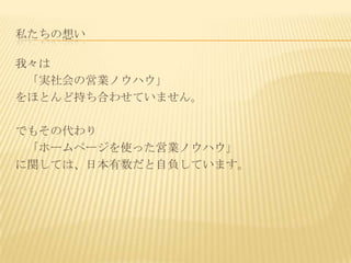 私たちの想い

我々は
 「実社会の営業ノウハウ」
をほとんど持ち合わせていません。

でもその代わり
 「ホームページを使った営業ノウハウ」
に関しては、日本有数だと自負しています。
 