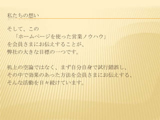 私たちの想い

そして、この
 「ホームページを使った営業ノウハウ」
を会員さまにお伝えすることが、
弊社の大きな目標の一つです。

机上の空論ではなく、まず自分自身で試行錯誤し、
その中で効果のあった方法を会員さまにお伝えする、
そんな活動を日々続けています。
 