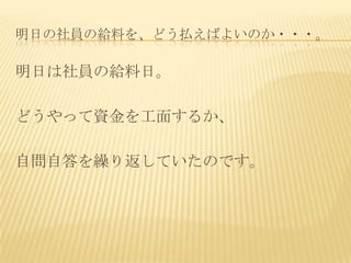 明日の社員の給料を、どう払えばよいのか・・・。

明日は社員の給料日。

どうやって資金を工面するか、

自問自答を繰り返していたのです。
 