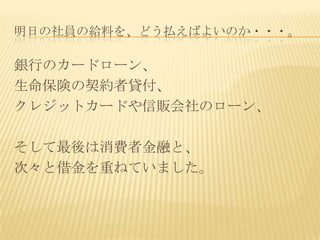 明日の社員の給料を、どう払えばよいのか・・・。

銀行のカードローン、
生命保険の契約者貸付、
クレジットカードや信販会社のローン、

そして最後は消費者金融と、
次々と借金を重ねていました。
 