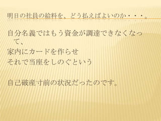 明日の社員の給料を、どう払えばよいのか・・・。

自分名義ではもう資金が調達できなくなっ
 て、
家内にカードを作らせ
それで当座をしのぐという

自己破産寸前の状況だったのです。
 
