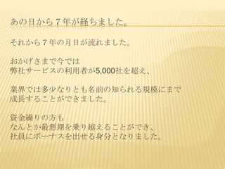 あの日から７年が経ちました。

それから７年の月日が流れました。

おかげさまで今では
弊社サービスの利用者が5,000社を超え、

業界では多少なりとも名前の知られる規模にまで
成長することができました。

資金繰りの方も
なんとか最悪期を乗り越えることができ、
社員にボーナスを出せる身分となりました。
 