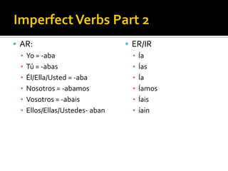  AR:                            ER/IR
  ▪ Yo = -aba                     ▪ Ía
  ▪ Tú = -abas                    ▪ Ías
  ▪ Él/Ella/Usted = -aba          ▪ Ía
  ▪ Nosotros = -abamos            ▪ Íamos
  ▪ Vosotros = -abais             ▪ Íais
  ▪ Ellos/Ellas/Ustedes- aban     ▪ íain
 