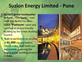 Suzlon Energy Limited - Pune
 Suzlon’s global headquarter
in Pune - “One Earth” - ever
since the facility has been
LEED ‘Platinum’ rated and
certified as an eco-friendly
building by the Green Building
Council.
 Built to perfection on an area
of 41,000 square meters
(10.13 acres), One Earth can
be counted as among the
largest green building projects
in India .
 