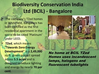 Biodiversity Conservation India
Ltd (BCIL) - Bangalore
 The company’s TZed homes
in Whitefield, Bangalore has
been certified as the first
residential apartment in the
world to be rated ‘Platinum’
under LEED.
 TZed, which means
“Towards Zero Energy
Development” is a 2,49,000
sq.ft. green project spread
across 5.5 acres and is
designed to reduce lighting
and energy by nearly 70 per
cent.
No home at BCIL TZed
Homes uses incandescent
lamps, halogens and
fluorescent tubelights
 