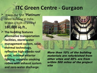 ITC Green Centre - Gurgaon
 It was the first 'Platinum'
rated building in India.
Within a built-in area of
180,000 sq.ft.,
 The building features
alternative transportation
facilities, storm water
management system, solar
thermal technology,
reflective high-albedo roof
paint, minimal exterior
lighting, separate smoking
rooms with exhaust system
and zero-water discharge
More than 10% of the building
materials are refurbished from
other sites and 40% are from
within 500 miles of the project
site
 
