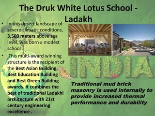 The Druk White Lotus School -
Ladakh• In this desert landscape of
severe climatic conditions,
3,500 meters above sea
level, was born a modest
school .
• This multi-award winning
structure is the recipient of
the Best Asian Building,
Best Education Building
and Best Green Building
awards. It combines the
best of traditional Ladakhi
architecture with 21st
century engineering
excellence .
Traditional mud brick
masonry is used internally to
provide increased thermal
performance and durability
 