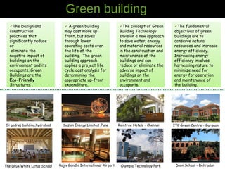 Green building
The Design and
construction
practices that
significantly reduce
or
eliminate the
negative impact of
buildings on the
environment and its
occupants. Green
Buildings are the
Eco-Friendly
Structures .
The concept of Green
Building Technology
envision a new approach
to save water, energy
and material resources
in the construction and
maintenance of the
buildings and can
reduce or eliminate the
adverse impact of
buildings on the
environment and
occupants.
The fundamental
objectives of green
buildings are to
conserve natural
resources and increase
energy efficiency.
Increasing energy
efficiency involves
harnessing nature to
minimize need for
energy for operation
and maintenance of
the building.
A green building
may cost more up
front, but saves
through lower
operating costs over
the life of the
building. The green
building approach
applies a project life
cycle cost analysis for
determining the
appropriate up-front
expenditure.
Cii godrej building,hydrabad Suzlon Energy Limited ,Pune ITC Green Centre - GurgaonRaintree Hotels - Chennai
The Druk White Lotus School Doon School - DehradunOlympia Technology ParkRajiv Gandhi International Airport
 