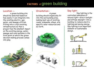 Location :-
a green building site
should be selected based on
how easily it can integrate into
the existing electric, gas,
water, and sewage utilities.
Fitting into a city’s existing
infrastructure so that a
project has the smallest impact
on the existing energy, water,
sewage and road systems is the
first point at which the green
decision making process comes
into play.
Day light:-
Day lighting is the
controlled admission of
natural light—direct sunlight
and diffuse skylight—into a
building to reduce electric
lighting and saving energy.
Day lighting is an important
element of sustainable
design.
FACTORS of green building
Orientation:-
A green
building should organically fit
into the surrounding area,
making best use of existing
roads, sidewalks, alleys, site
specific solar resources and
so forth.
 