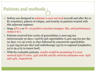 Patients and methods :
 S0809 was designed to estimate 2-year survival (overall and after R0 or
R1 resection), pattern of relapse, and toxicity in patients treated with
this adjuvant regimen.
 Stage pT2-4 or N+ or positive resection margins, M0, and performance
status 0 to 1.
 Patients received four cycles of gemcitabine (1,000 mg/m2
intravenously on days 1 and 8) and capecitabine (1,500 mg/m2 per day
on days 1 to 14) every 21 days followed by concurrent capecitabine
(1,330 mg/m2 per day) and radiotherapy (45 Gy to regional lymphatics;
54 to 59.4 Gy to tumor bed).
 With 80 evaluable patients, results would be promising if 2-year
survival 95% CI were 45% and R0 and R1 survival estimates were 65%
and 45%, respectively
 