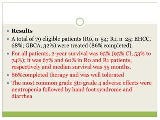  Results
 A total of 79 eligible patients (R0, n 54; R1, n 25; EHCC,
68%; GBCA, 32%) were treated (86% completed).
 For all patients, 2-year survival was 65% (95% CI, 53% to
74%); it was 67% and 60% in R0 and R1 patients,
respectively and median survival was 35 months.
 86%completed therapy and was well tolerated
 The most common grade 3to grade 4 adverse effects were
neutropenia followed by hand foot syndrome and
diarrhea
 