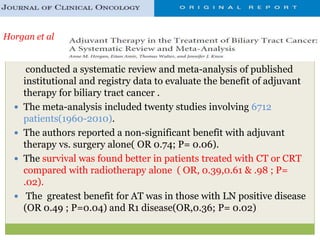 conducted a systematic review and meta-analysis of published
institutional and registry data to evaluate the benefit of adjuvant
therapy for biliary tract cancer .
 The meta-analysis included twenty studies involving 6712
patients(1960-2010).
 The authors reported a non-significant benefit with adjuvant
therapy vs. surgery alone( OR 0.74; P= 0.06).
 The survival was found better in patients treated with CT or CRT
compared with radiotherapy alone ( OR, 0.39,0.61 & .98 ; P=
.02).
 The greatest benefit for AT was in those with LN positive disease
(OR 0.49 ; P=0.04) and R1 disease(OR,0.36; P= 0.02)
Horgan et al
 