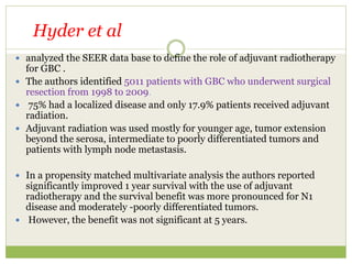  analyzed the SEER data base to define the role of adjuvant radiotherapy
for GBC .
 The authors identified 5011 patients with GBC who underwent surgical
resection from 1998 to 2009.
 75% had a localized disease and only 17.9% patients received adjuvant
radiation.
 Adjuvant radiation was used mostly for younger age, tumor extension
beyond the serosa, intermediate to poorly differentiated tumors and
patients with lymph node metastasis.
 In a propensity matched multivariate analysis the authors reported
significantly improved 1 year survival with the use of adjuvant
radiotherapy and the survival benefit was more pronounced for N1
disease and moderately -poorly differentiated tumors.
 However, the benefit was not significant at 5 years.
Hyder et al
 