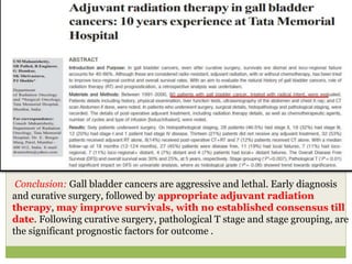 Conclusion: Gall bladder cancers are aggressive and lethal. Early diagnosis
and curative surgery, followed by appropriate adjuvant radiation
therapy, may improve survivals, with no established consensus till
date. Following curative surgery, pathological T stage and stage grouping, are
the significant prognostic factors for outcome .
 