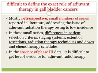 difficult to define the exact role of adjuvant
therapy in gall bladder cancers
 Mostly retrospective, small numbers of series
reported in literature, addressing the issue of
adjuvant radiation therapy owing to low incidence
 In these small series, differences in patient
selection criteria, staging systems, extent of
resections, radiation therapy techniques and doses
and chemotherapy schedules
 In the absence of phase III data , it is difficult to
get level-I evidence for adjuvant radiotherapy
 