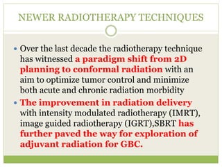 NEWER RADIOTHERAPY TECHNIQUES
 Over the last decade the radiotherapy technique
has witnessed a paradigm shift from 2D
planning to conformal radiation with an
aim to optimize tumor control and minimize
both acute and chronic radiation morbidity
 The improvement in radiation delivery
with intensity modulated radiotherapy (IMRT),
image guided radiotherapy (IGRT),SBRT has
further paved the way for exploration of
adjuvant radiation for GBC.
 