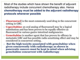 o Fluorouracil is the most commonly used drug in the concurrent
setting in GBC.
o Capecitabine an oral analog of fluorouracil may be a logical
substitution and has been proven to be equally effective as
fluorouracil in various gastro intestinal malignancies.
o Gemcitabine is another agent that has proven its efficacy in
metastatic GBC and has possible radio sensitizing effect and may be
considered in concurrent setting .
o But the high toxicity associated with gemcitabine when
given concurrently with radiotherapy as shown in
pancreatic cancers must be kept in mind when advising
gemcitabine concurrent with radiotherapy
Most of the studies which have shown the benefit of adjuvant
radiotherapy include concurrent chemotherapy also. Hence
chemotherapy must be added to the adjuvant radiotherapy
protocols whenever possible
 