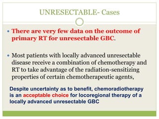 UNRESECTABLE- Cases
 There are very few data on the outcome of
primary RT for unresectable GBC.
 Most patients with locally advanced unresectable
disease receive a combination of chemotherapy and
RT to take advantage of the radiation-sensitizing
properties of certain chemotherapeutic agents,
Despite uncertainty as to benefit, chemoradiotherapy
is an acceptable choice for locoregional therapy of a
locally advanced unresectable GBC
 