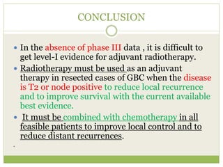 CONCLUSION
 In the absence of phase III data , it is difficult to
get level-I evidence for adjuvant radiotherapy.
 Radiotherapy must be used as an adjuvant
therapy in resected cases of GBC when the disease
is T2 or node positive to reduce local recurrence
and to improve survival with the current available
best evidence.
 It must be combined with chemotherapy in all
feasible patients to improve local control and to
reduce distant recurrences.
.
 