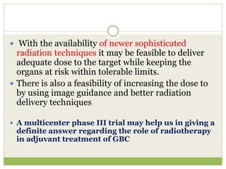  With the availability of newer sophisticated
radiation techniques it may be feasible to deliver
adequate dose to the target while keeping the
organs at risk within tolerable limits.
 There is also a feasibility of increasing the dose to
by using image guidance and better radiation
delivery techniques
 A multicenter phase III trial may help us in giving a
definite answer regarding the role of radiotherapy
in adjuvant treatment of GBC
 