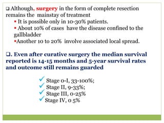  Although, surgery in the form of complete resection
remains the mainstay of treatment
 It is possible only in 10-30% patients.
 About 10% of cases have the disease confined to the
gallbladder
Another 10 to 20% involve associated local spread.
. Even after curative surgery the median survival
reported is 14-15 months and 5-year survival rates
and outcome still remains guarded
 Stage 0-I, 33-100%;
 Stage II, 9-33%;
 Stage III, 0-25%
Stage IV, 0 5%
 