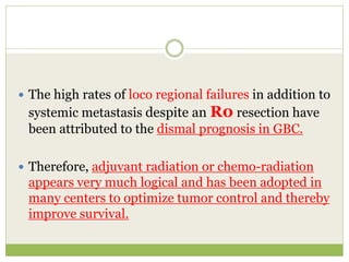  The high rates of loco regional failures in addition to
systemic metastasis despite an R0 resection have
been attributed to the dismal prognosis in GBC.
 Therefore, adjuvant radiation or chemo-radiation
appears very much logical and has been adopted in
many centers to optimize tumor control and thereby
improve survival.
 