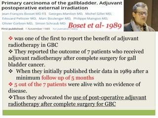 Boset et al- 1989
 was one of the first to report the benefit of adjuvant
radiotherapy in GBC
 They reported the outcome of 7 patients who received
adjuvant radiotherapy after complete surgery for gall
bladder cancer.
 When they initially published their data in 1989 after a
minimum follow up of 5 months
 5 out of the 7 patients were alive with no evidence of
disease.
Thus they advocated the use of post-operative adjuvant
radiotherapy after complete surgery for GBC
 