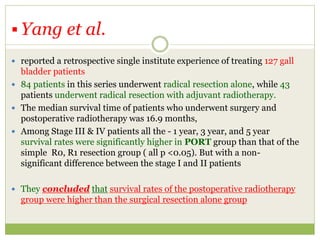  Yang et al.
 reported a retrospective single institute experience of treating 127 gall
bladder patients
 84 patients in this series underwent radical resection alone, while 43
patients underwent radical resection with adjuvant radiotherapy.
 The median survival time of patients who underwent surgery and
postoperative radiotherapy was 16.9 months,
 Among Stage III & IV patients all the - 1 year, 3 year, and 5 year
survival rates were significantly higher in PORT group than that of the
simple R0, R1 resection group ( all p <0.05). But with a non-
significant difference between the stage I and II patients
 They concluded that survival rates of the postoperative radiotherapy
group were higher than the surgical resection alone group
 