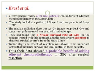  Kresl et al.
 a retrospective review of 21 GBC patients who underwent adjuvant
chemoradiotherapy at the Mayo Clinic .
 The study included 1 patient of Stage I and 20 patients of Stage
III/IV.
 The median radiation dose was 54 Gy (range 50.4–60.8 Gy) and
concurrent 5-fluorouracil was used with radiotherapy.
 They had found that a 5-year survival rate of 64% for the
patients treated with this approach and the results were superior to
historical surgical controls from the Mayo Clinic.
 Tumor stage and extent of resection was shown to be important
factors that influence survival and local control in these patients.
 Thus their data showed a probable benefit of adding
adjuvant chemoradiotherapy in GBC after surgical
resection
 