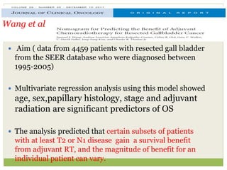  Aim ( data from 4459 patients with resected gall bladder
from the SEER database who were diagnosed between
1995-2005)
 Multivariate regression analysis using this model showed
age, sex,papillary histology, stage and adjuvant
radiation are significant predictors of OS
 The analysis predicted that certain subsets of patients
with at least T2 or N1 disease gain a survival benefit
from adjuvant RT, and the magnitude of benefit for an
individual patient can vary.
Wang et al
 