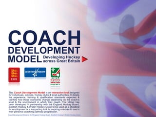 COACH
DEVELOPMENT
MODEL                                      Developing Hockey
                                           across Great Britain




This Coach Development Model is an interactive tool designed
for individuals, schools, hockey clubs & local authorities. It details
the experience, training & qualification standards expected &
clarifies how these standards change depending on the coach’s
level & the environment in which they coach. The Model has
been developed in partnership with the England Hockey Board,
Scottish Hockey & Welsh Hockey Union to be used as a checklist
for employment or a supporting tool for aspiring coaches to use in
their personal coaching pathway progression.
Coach Development Model is © of England Hockey Board, Scottish Hockey & Welsh Hockey Union.
 