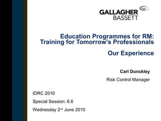 Education Programmes for RM: Training for Tomorrow’s Professionals Our Experience Carl Dunckley Risk Control Manager Insert date in title case IDRC 2010 Special Session: 6.6 Wednesday 2 nd  June 2010 