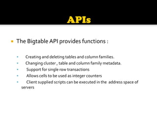    The Bigtable API provides functions :

         Creating and deleting tables and column families.
         Changing cluster , table and column family metadata.
          Support for single row transactions
          Allows cells to be used as integer counters
          Client supplied scripts can be executed in the address space of
        servers
 