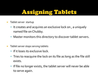    Tablet server startup
     It creates and acquires an exclusive lock on , a uniquely
      named file on Chubby.
     Master monitors this directory to discover tablet servers.


   Tablet server stops serving tablets
     If it loses its exclusive lock.
     Tries to reacquire the lock on its file as long as the file still
      exists.
     If file no longer exists, the tablet server will never be able
      to serve again.
 