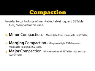 In order to control size of memtable, tablet log, and SSTable
   files, “compaction” is used.


1. Minor Compaction.-             Move data from memtable to SSTable.


2. Merging Compaction. - Merge multiple SSTables and
  memtable to a single SSTable.
3. Major Compaction. - that re-writes all SSTables into exactly
  one SSTable
 