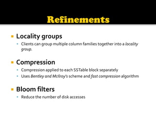    Locality groups
     Clients can group multiple column families together into a locality
      group.


   Compression
     Compression applied to each SSTable block separately
     Uses Bentley and McIlroy's scheme and fast compression algorithm


   Bloom filters
     Reduce the number of disk accesses
 