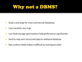    Scale is too large for most commercial Databases

   Cost would be very high

   Low-level storage optimizations help performance significantly

   Hard to map semi-structured data to relational database

   Non-uniform fields makes it difficult to insert/query data
 