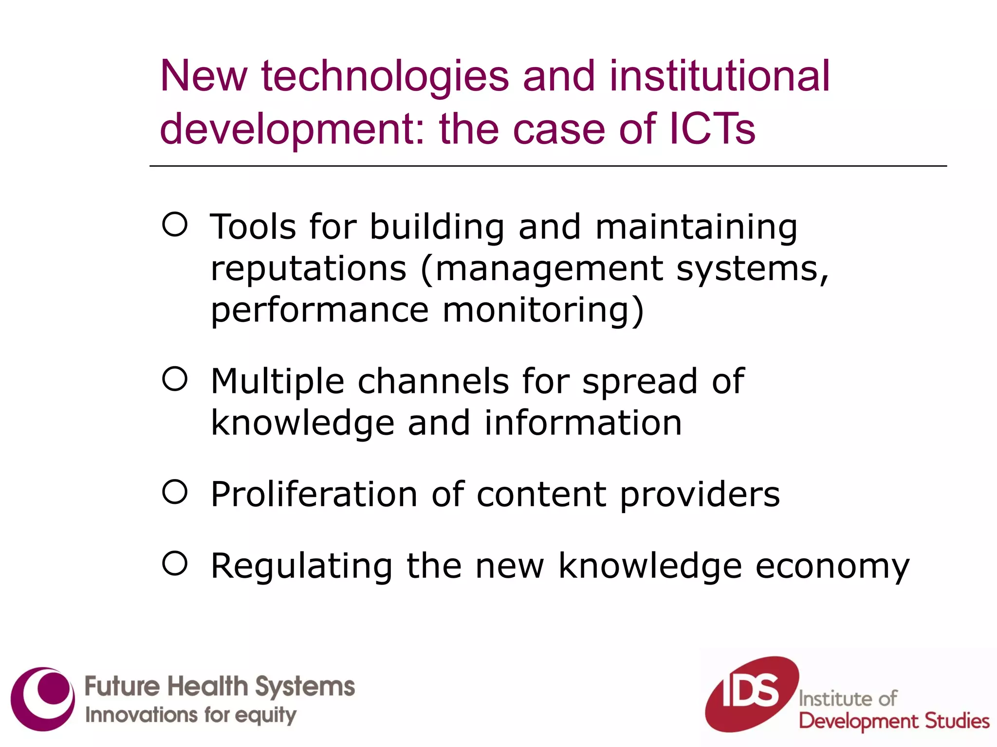 New technologies and institutional development: the case of ICTs Tools for building and maintaining reputations (management systems, performance monitoring) Multiple channels for spread of knowledge and information Proliferation of content providers Regulating the new knowledge economy 