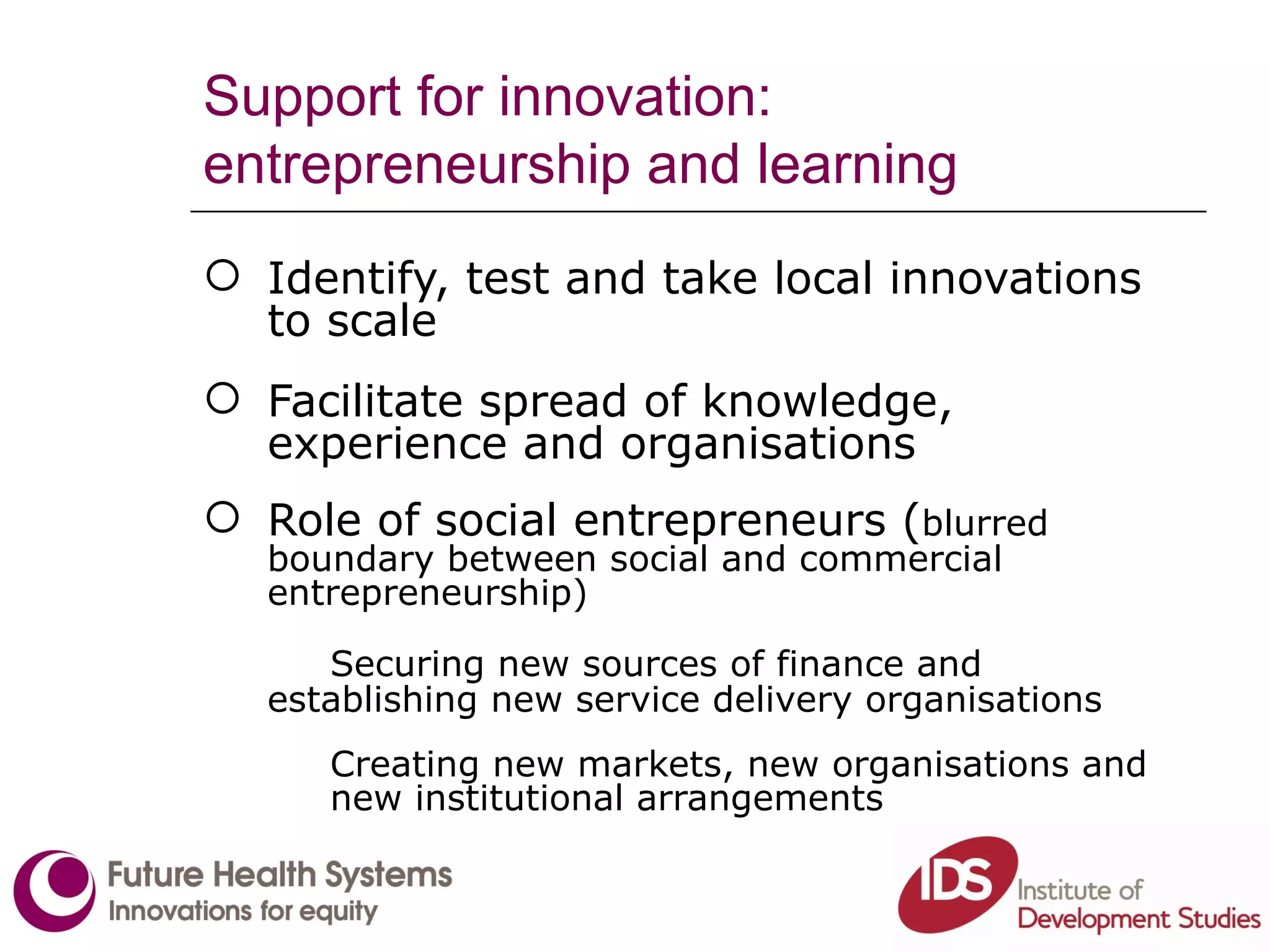 Support for innovation: entrepreneurship and learning Identify, test and take local innovations to scale Facilitate spread of knowledge, experience and organisations Role of social entrepreneurs ( blurred boundary between social and commercial  entrepreneurship) Securing new sources of finance and  establishing new service delivery organisations  Creating new markets, new organisations and  new institutional arrangements 