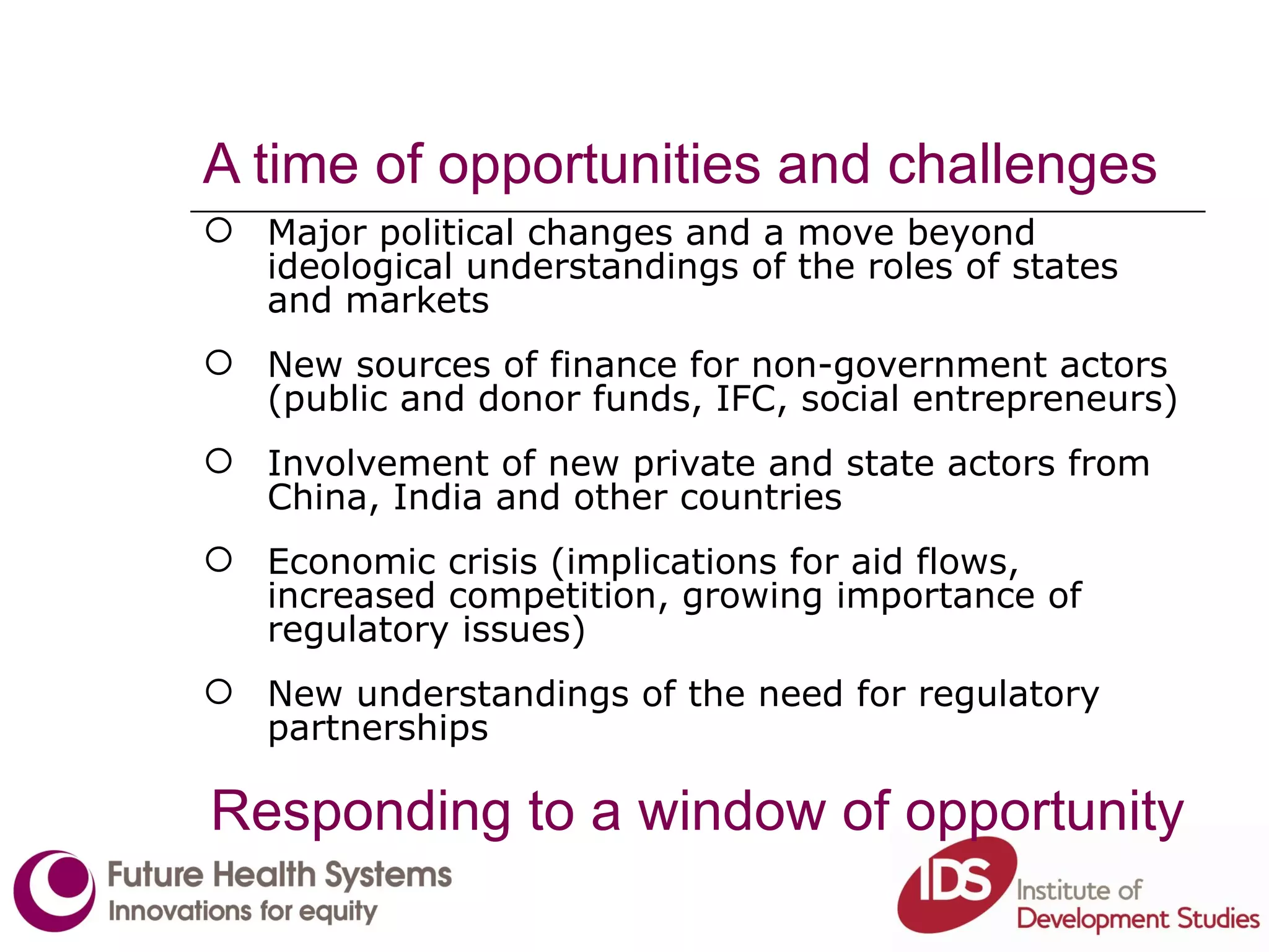 A time of opportunities and challenges Major political changes and a move beyond ideological understandings of the roles of states and markets New sources of finance for non-government actors (public and donor funds, IFC, social entrepreneurs) Involvement of new private and state actors from China, India and other countries Economic crisis (implications for aid flows, increased competition, growing importance of regulatory issues) New understandings of the need for regulatory partnerships Responding to a window of opportunity 
