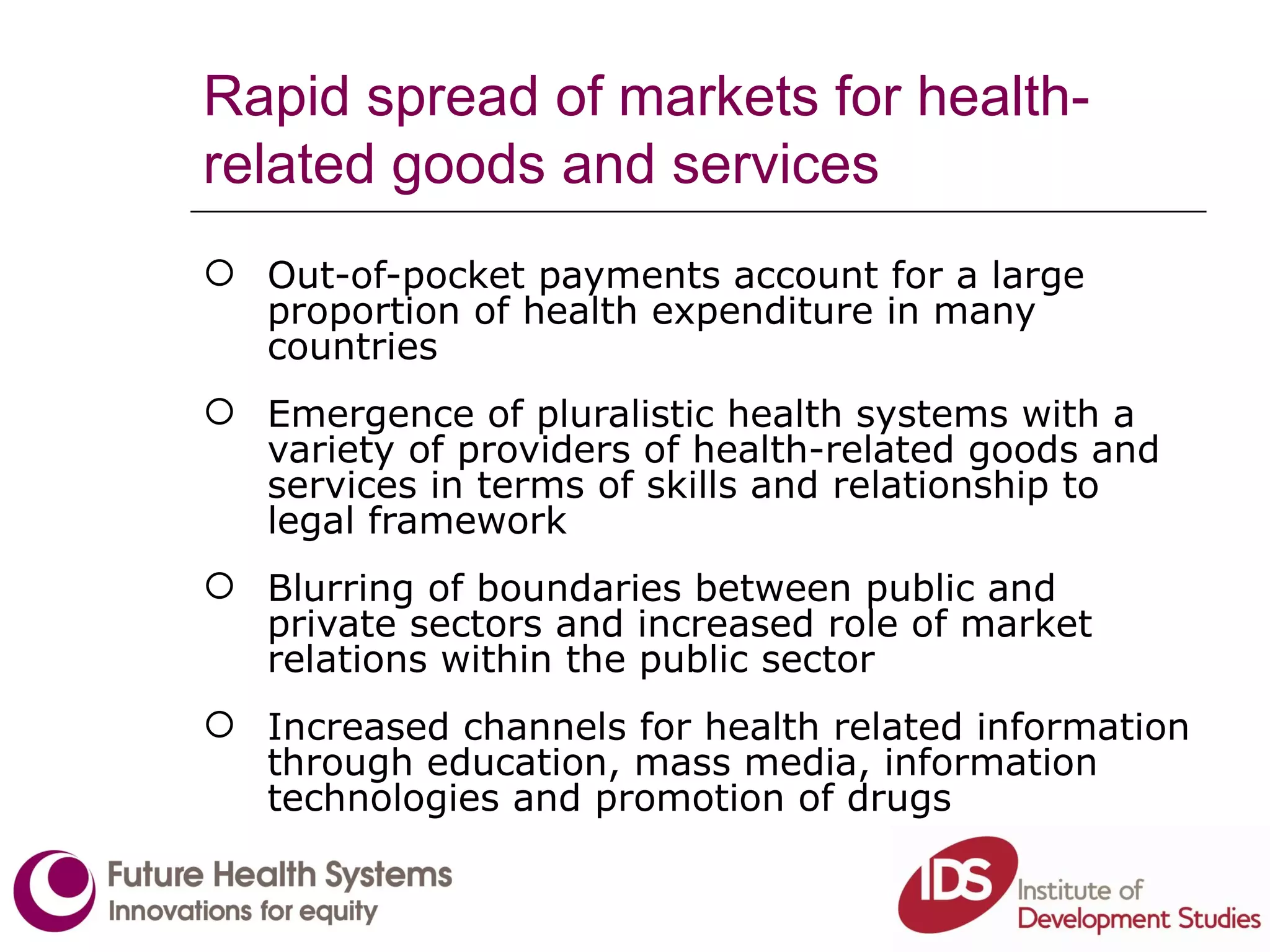 Rapid spread of markets for health-related goods and services Out-of-pocket payments account for a large proportion of health expenditure in many countries Emergence of pluralistic health systems with a variety of providers of health-related goods and services in terms of skills and relationship to legal framework Blurring of boundaries between public and private sectors and increased role of market relations within the public sector Increased channels for health related information through education, mass media, information technologies and promotion of drugs 