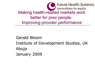 Making health-related markets work better for poor people:  Improving provider performance Gerald Bloom Institute of Development Studies, UK Abuja January 2009 