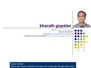 Career vision:
Where the mind is lead forward into ever-widening thought and action
bharath gopalan
email: bharath.gopalan@gmail.com
Mobile: 91-9941832065
Public profile: http://in.linkedin.com/in/gbharath
Published works can be accessed at: http://www.scribd.com/bharath_g/shelf
 