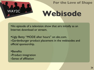 Webisode An episode of a television show that airs initially as an Internet download or stream. Ugly Betty “MODE after hours” on abc.com. Gardenburger product placement in the webisodes and official sponsorship. Benefits Product integration  Sense of affiliation For the Love of Shape WAY2C 26 