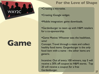 Game Creating a microsite.  Creating iGoogle widget. Mobile integration: game downloads. Gardenburger to team up with H&M retailers for a co-sponsorship. Game Motive: Whoever eats the healthiest, wins! Concept: Travel through a maze and collect healthy food items. Gargenburger is the only food item with a name - the other items are generic. Incentive: Out of every 100 winners, top 5 will receive a 30% off coupon to H&M stores.  Top 20 will receive a coupon for a free Gardenburger. For the Love of Shape WAY2C 27 